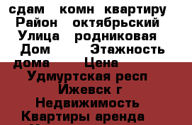 сдам 1 комн, квартиру › Район ­ октябрьский › Улица ­ родниковая › Дом ­ 56 › Этажность дома ­ 5 › Цена ­ 11 000 - Удмуртская респ., Ижевск г. Недвижимость » Квартиры аренда   . Удмуртская респ.